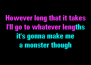 However long that it takes
I'll go to whatever lengths
it's gonna make me
a monster though