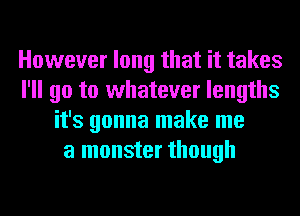 However long that it takes
I'll go to whatever lengths
it's gonna make me
a monster though