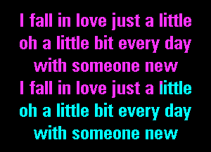 I fall in love iust a little
oh a little hit every day
with someone new
I fall in love iust a little
oh a little hit every day
with someone new