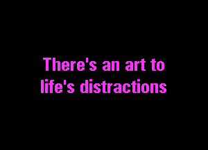 There's an art to

life's distractions