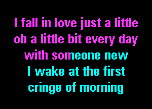 I fall in love iust a little
oh a little hit every day
with someone new
I wake at the first
cringe of morning