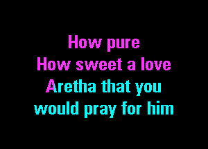 How pure
How sweet 3 love

Aretha that you
would pray for him