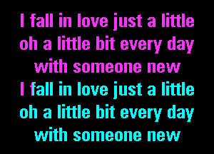 I fall in love iust a little
oh a little hit every day
with someone new
I fall in love iust a little
oh a little hit every day
with someone new