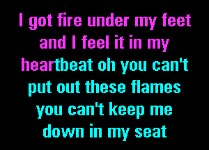 I got fire under my feet
and I feel it in my
heartbeat oh you can't
put out these flames
you can't keep me
down in my seat