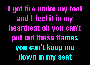 I got fire under my feet
and I feel it in my
heartbeat oh you can't
put out these flames
you can't keep me
down in my seat