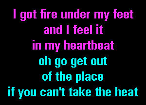 I got fire under my feet
and I feel it
in my heartbeat
oh go get out
of the place
if you can't take the heat