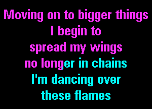 Moving on to bigger things
I begin to
spread my wings
no longer in chains
I'm dancing over
these flames