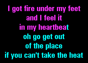 I got fire under my feet
and I feel it
in my heartbeat
oh go get out
of the place
if you can't take the heat