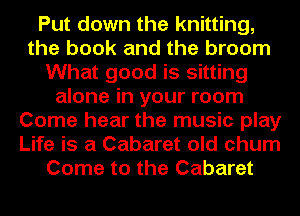 Put down the knitting,
the book and the broom
What good is sitting
alone in your room
Come hear the music play
Life is a Cabaret old chum
Come to the Cabaret