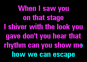 When I saw you
on that stage
I shiver with the look you
gave don't you hear that
rhythm can you show me
how we can escape