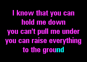 I know that you can
hold me down
you can't pull me under
you can raise everything
to the ground