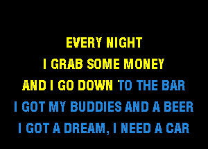 EVERY NIGHT
I GRAB SOME MONEY
AND I GO DOWN TO THE BAR
I GOT MY BUDDIES AND A BEER
I GOT A DREAM, I NEED A CAR