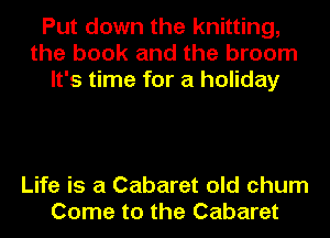 Put down the knitting,
the book and the broom
It's time for a holiday

Life is a Cabaret old chum
Come to the Cabaret