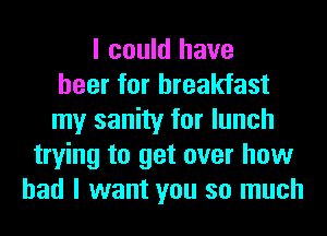 I could have
beer for breakfast
my sanity for lunch
trying to get over how
bad I want you so much