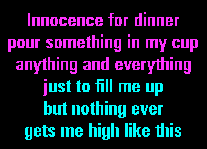 Innocence for dinner
pour something in my cup
anything and everything
iust to fill me up
but nothing ever
gets me high like this