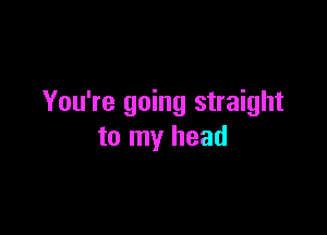 You're going straight

to my head