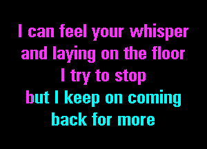 I can feel your whisper
and laying on the floor
I try to stop
but I keep on coming
back for more