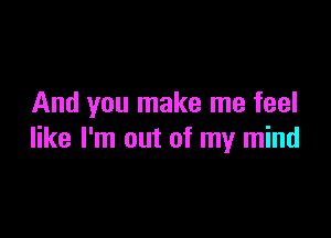 And you make me feel

like I'm out of my mind