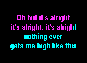 Oh but it's alright
it's alright. it's alright

nothing ever
gets me high like this