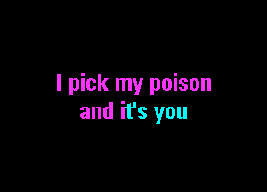 I pick my poison

and it's you