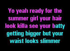 Yo yeah ready for the
summer girl your hair
look killa see your batty
getting bigger but your
waist looks slimmer