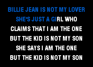 BILLIE JEAN IS NOT MY LOVER
SHE'S JUST A GIRL WHO
CLAIMS THAT I AM THE ONE
BUT THE KID IS NOT MY SON
SHE SAYS I AM THE ONE
BUT THE KID IS NOT MY SON