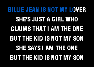 BILLIE JEAN IS NOT MY LOVER
SHE'S JUST A GIRL WHO
CLAIMS THAT I AM THE ONE
BUT THE KID IS NOT MY SON
SHE SAYS I AM THE ONE
BUT THE KID IS NOT MY SON