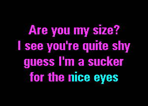 Are you my size?
I see you're quite shy

guess I'm a sucker
for the nice eyes