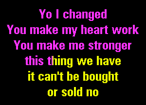 Yo I changed
You make my heart work
You make me stronger
this thing we have
it can't he bought
or sold no