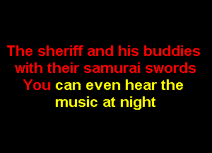 The sheriff and his buddies
with their samurai swords
You can even hear the
music at night