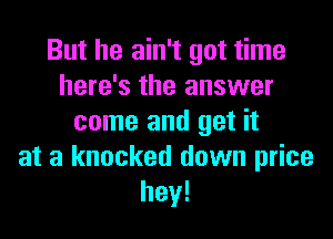 But he ain't got time
here's the answer

came and get it
at a knocked down price
hey!