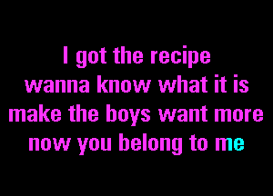 I got the recipe
wanna know what it is
make the boys want more
now you belong to me