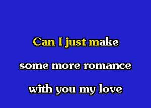 Can ljust make

some more romance

with you my love