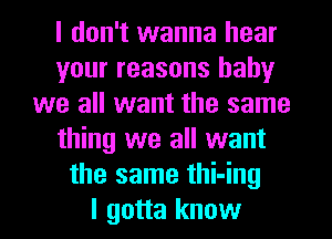 I don't wanna hear
your reasons baby
we all want the same
thing we all want
the same thi-ing
I gotta know