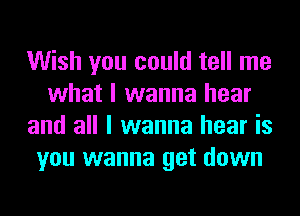 Wish you could tell me
what I wanna hear
and all I wanna hear is
you wanna get down