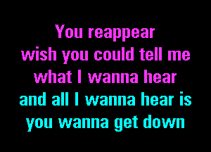 You reappear
wish you could tell me
what I wanna hear
and all I wanna hear is
you wanna get down