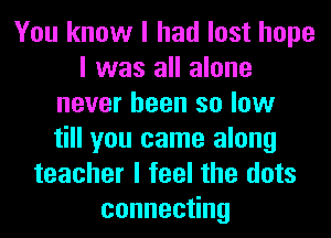 You know I had lost hope
I was all alone
never been so low
till you came along
teacher I feel the dots
conneceng