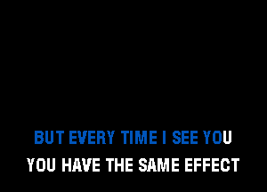 BUT EVERY TIME I SEE YOU
YOU HAVE THE SAME EFFECT