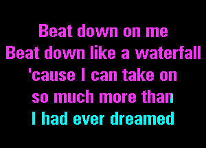 Beat down on me
Beat down like a waterfall
'cause I can take on
so much more than
I had ever dreamed