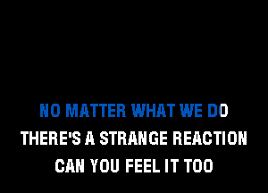 NO MATTER WHAT WE DO
THERE'S A STRANGE REACTION
CAN YOU FEEL IT T00