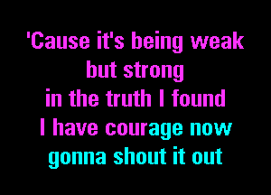 'Cause it's being weak
but strong
in the truth I found

I have courage now

gonna shout it out I