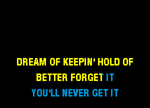 DREAM 0F KEEPIH' HOLD 0F
BETTER FORGET IT
YOU'LL NEVER GET IT