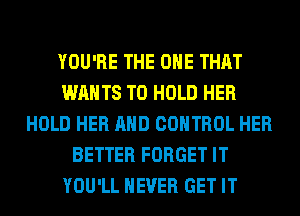 YOU'RE THE ONE THAT
WANTS TO HOLD HER
HOLD HER AND CONTROL HER
BETTER FORGET IT
YOU'LL NEVER GET IT