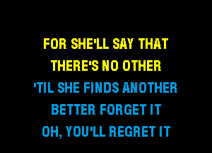 FOR SHE'LL SAY THAT
THERE'S NO OTHER
'TIL SHE FINDS ANOTHER
BETTER FORGET IT

0H, YOU'LL REGRET IT I