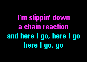 I'm slippin' down
a chain reaction

and here I go, here I go
here I go, go