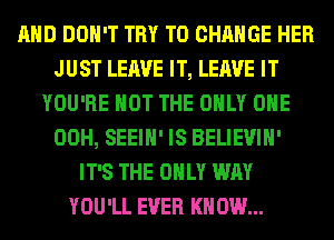 AND DON'T TRY TO CHANGE HER
JUST LEAVE IT, LEAVE IT
YOU'RE NOT THE ONLY ONE
00H, SEEIH' IS BELIEVIH'
IT'S THE ONLY WAY
YOU'LL EVER KNOW...