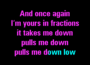 And once again
I'm yours in fractions
it takes me down
pulls me down

pulls me down low I