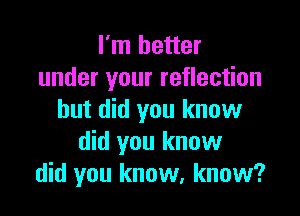 I'm better
under your reflection

but did you know
did you know
did you know, know?