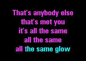 That's anybody else
that's met you

it's all the same
all the same
all the same glow