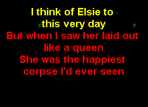 I think of Elsie to -
zthiS very day z
But when I saw her laid out
like a queen
She was the happiest
corpse I'd ever seen